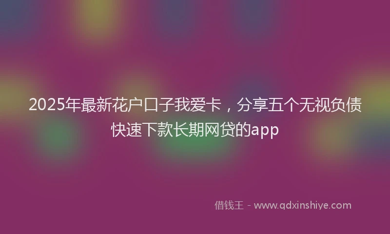 2025年最新花户口子我爱卡，分享五个无视负债快速下款长期网贷的app