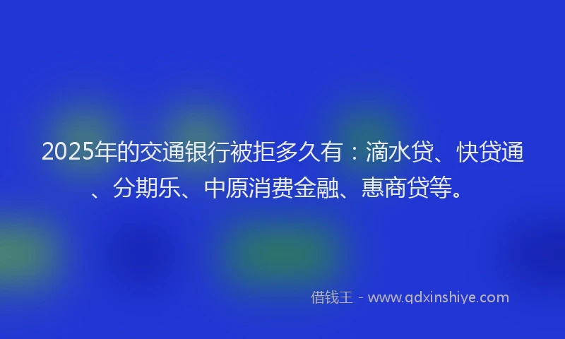 2025年的交通银行被拒多久有：滴水贷、快贷通、分期乐、中原消费金融、惠商贷等。