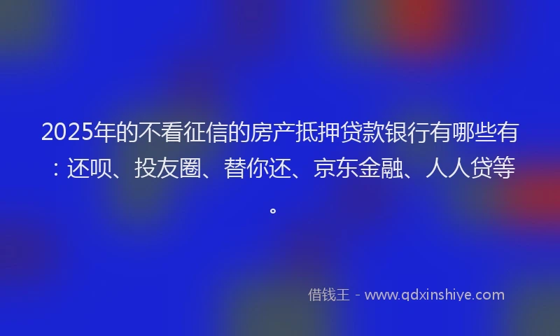 2025年的不看征信的房产抵押贷款银行有哪些有：还呗、投友圈、替你还、京东金融、人人贷等。