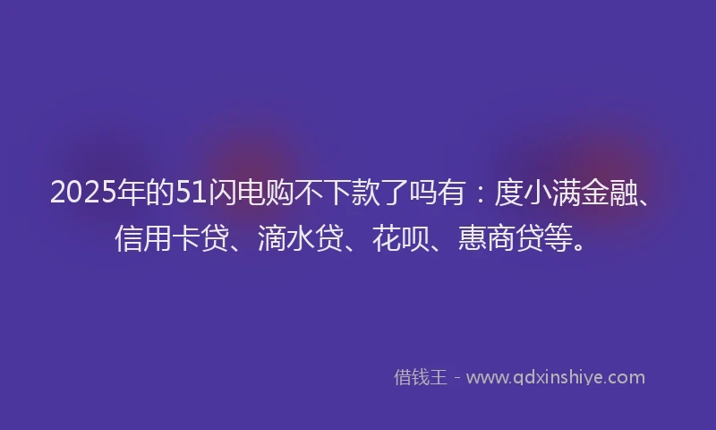 2025年的51闪电购不下款了吗有：度小满金融、信用卡贷、滴水贷、花呗、惠商贷等。