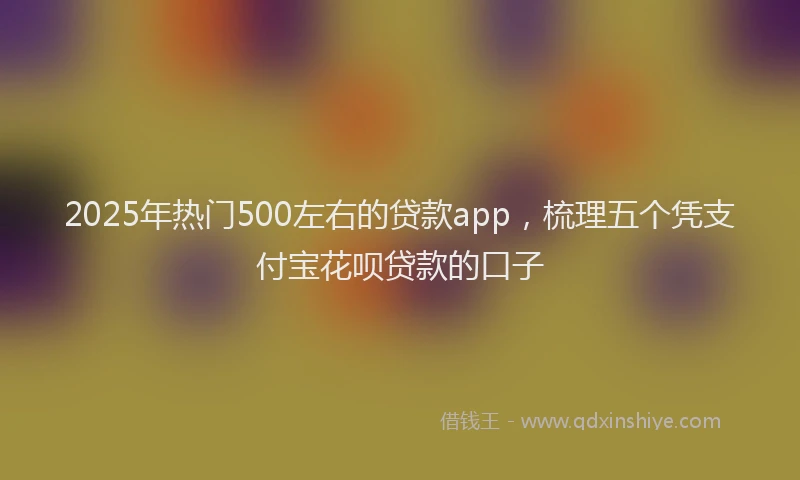 2025年热门500左右的贷款app，梳理五个凭支付宝花呗贷款的口子