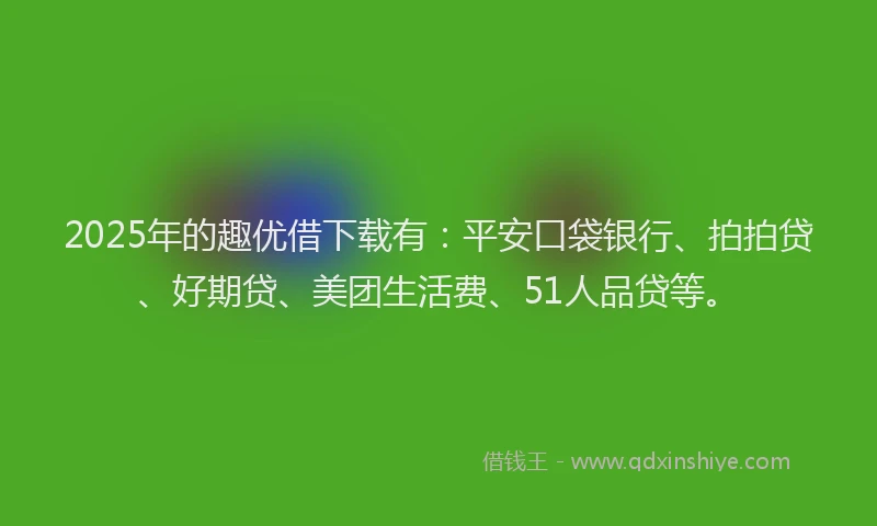 2025年的趣优借下载有：平安口袋银行、拍拍贷、好期贷、美团生活费、51人品贷等。