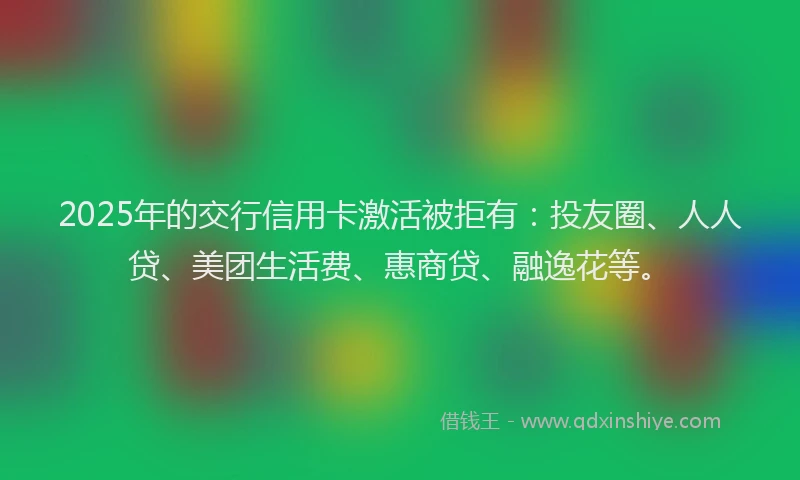 2025年的交行信用卡激活被拒有：投友圈、人人贷、美团生活费、惠商贷、融逸花等。