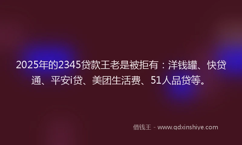 2025年的2345贷款王老是被拒有：洋钱罐、快贷通、平安i贷、美团生活费、51人品贷等。