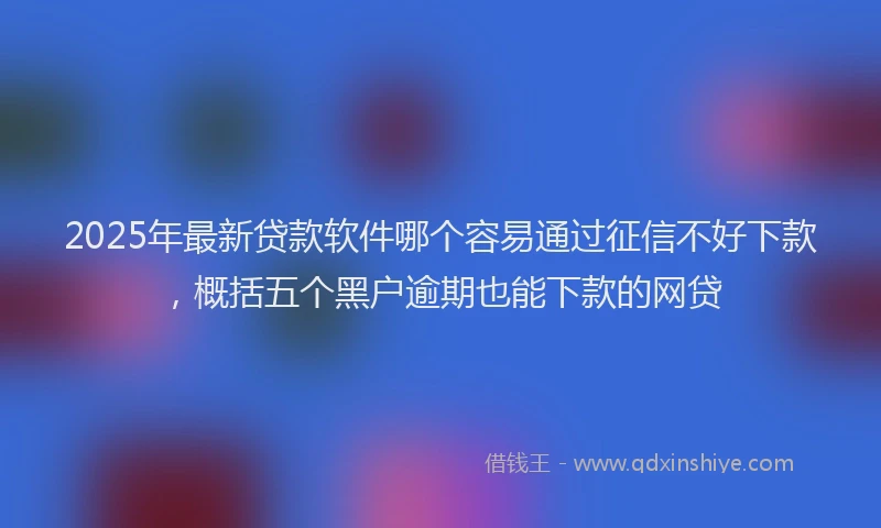 2025年最新贷款软件哪个容易通过征信不好下款，概括五个黑户逾期也能下款的网贷