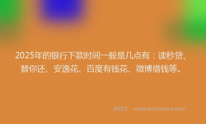 2025年的银行下款时间一般是几点有：读秒贷、替你还、安逸花、百度有钱花、微博借钱等。