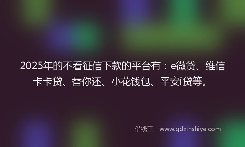 2025年的不看征信下款的平台有：e微贷、维信卡卡贷、替你还、小花钱包、平安i贷等。