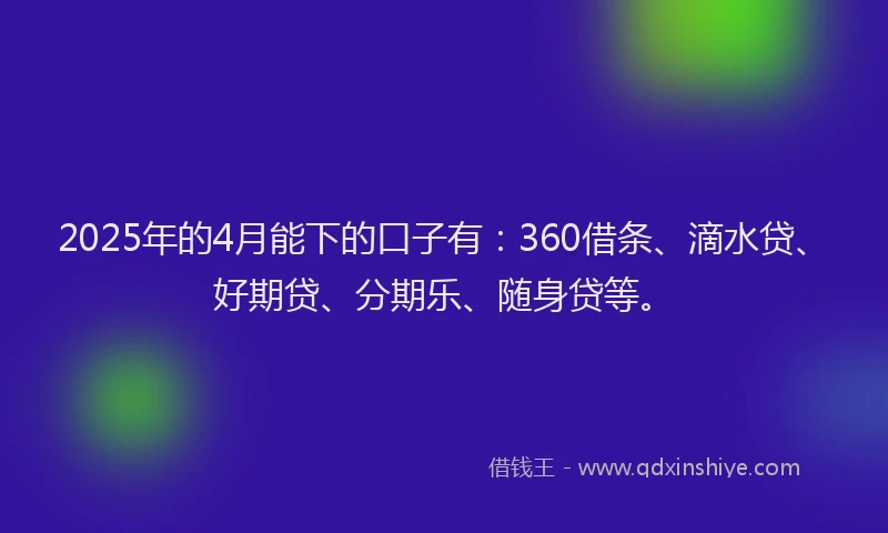 2025年的4月能下的口子有：360借条、滴水贷、好期贷、分期乐、随身贷等。