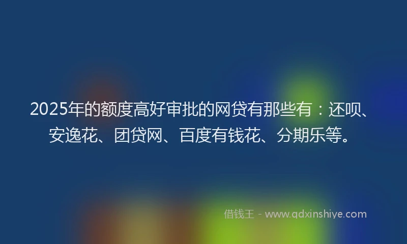 2025年的额度高好审批的网贷有那些有：还呗、安逸花、团贷网、百度有钱花、分期乐等。