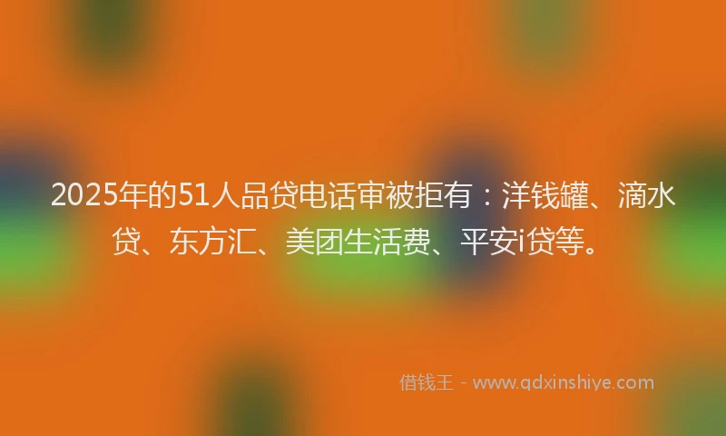 2025年的51人品贷电话审被拒有：洋钱罐、滴水贷、东方汇、美团生活费、平安i贷等。