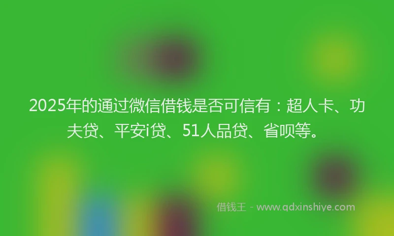 2025年的通过微信借钱是否可信有：超人卡、功夫贷、平安i贷、51人品贷、省呗等。