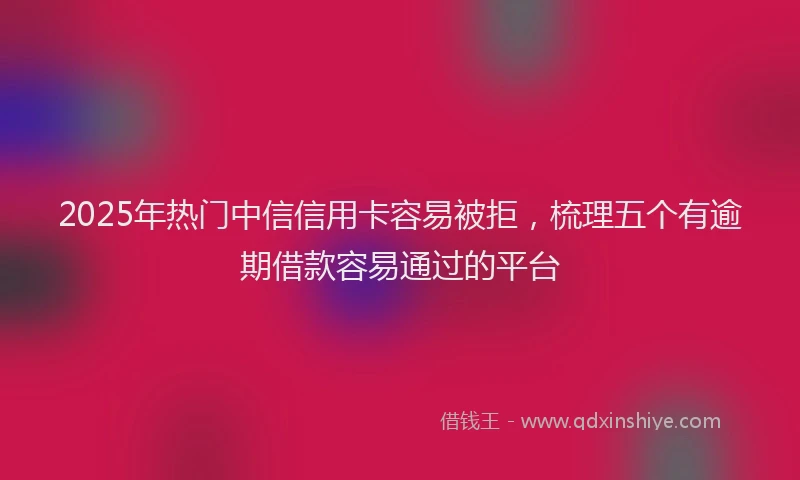 2025年热门中信信用卡容易被拒，梳理五个有逾期借款容易通过的平台