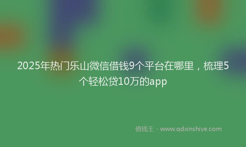 2025年热门乐山微信借钱9个平台在哪里，梳理5个轻松贷10万的app