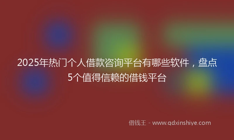 2025年热门个人借款咨询平台有哪些软件，盘点5个值得信赖的借钱平台