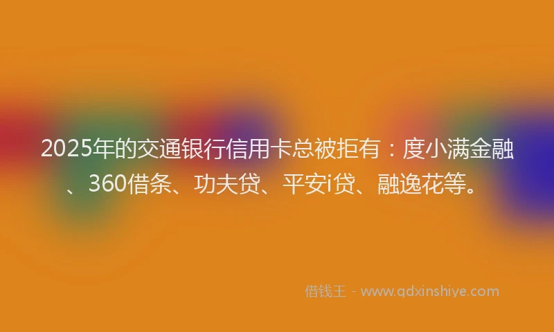 2025年的交通银行信用卡总被拒有：度小满金融、360借条、功夫贷、平安i贷、融逸花等。