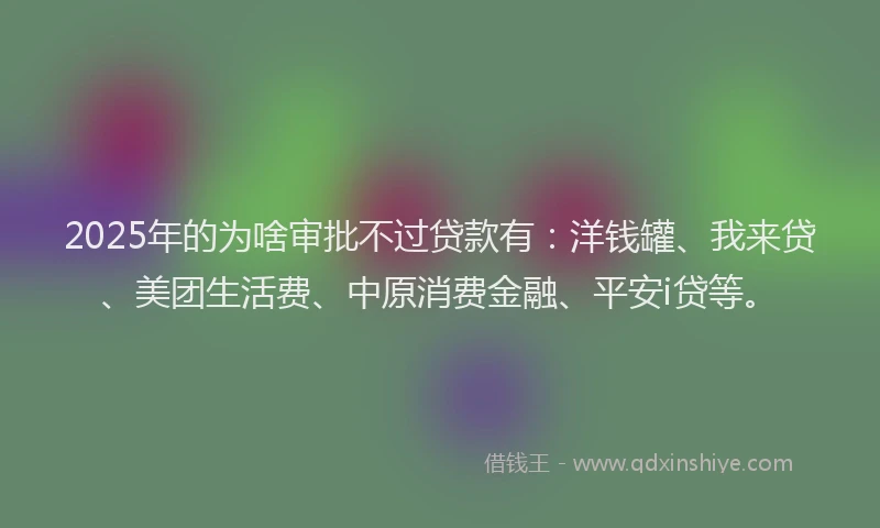 2025年的为啥审批不过贷款有：洋钱罐、我来贷、美团生活费、中原消费金融、平安i贷等。