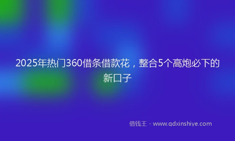 2025年热门360借条借款花，整合5个高炮必下的新口子