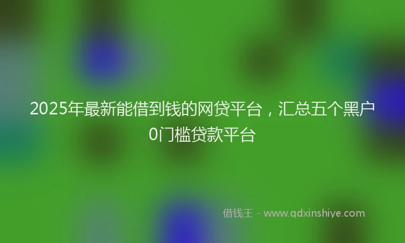 2025年最新能借到钱的网贷平台，汇总五个黑户0门槛贷款平台