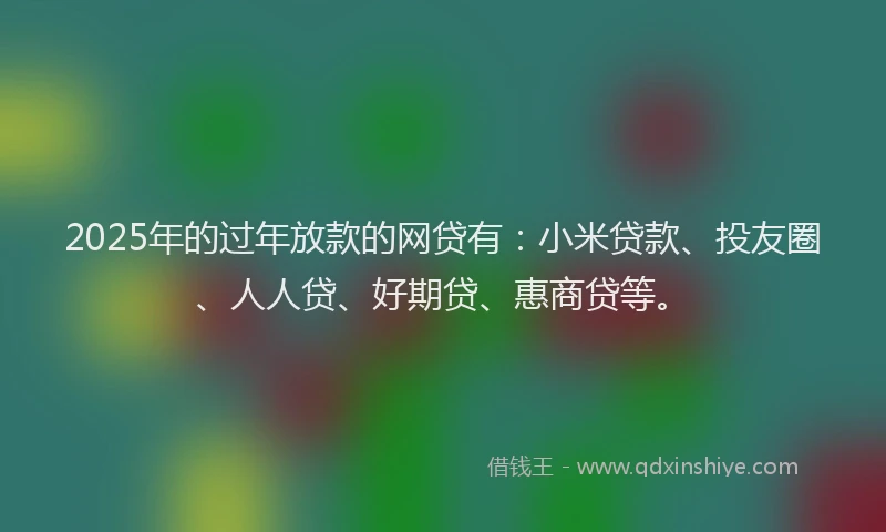 2025年的过年放款的网贷有：小米贷款、投友圈、人人贷、好期贷、惠商贷等。
