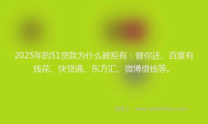 2025年的51贷款为什么被拒有：替你还、百度有钱花、快贷通、东方汇、微博借钱等。