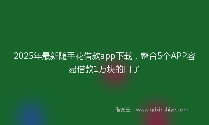 2025年最新随手花借款app下载，整合5个APP容易借款1万块的口子