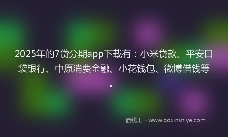 2025年的7贷分期app下载有：小米贷款、平安口袋银行、中原消费金融、小花钱包、微博借钱等。