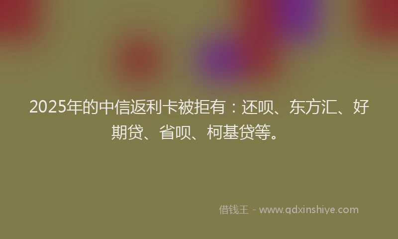 2025年的中信返利卡被拒有：还呗、东方汇、好期贷、省呗、柯基贷等。