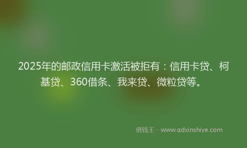2025年的邮政信用卡激活被拒有：信用卡贷、柯基贷、360借条、我来贷、微粒贷等。
