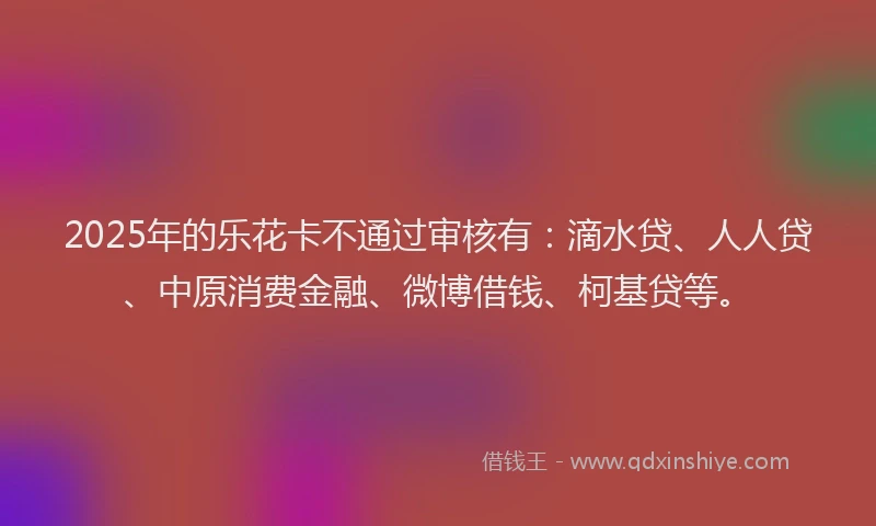 2025年的乐花卡不通过审核有：滴水贷、人人贷、中原消费金融、微博借钱、柯基贷等。