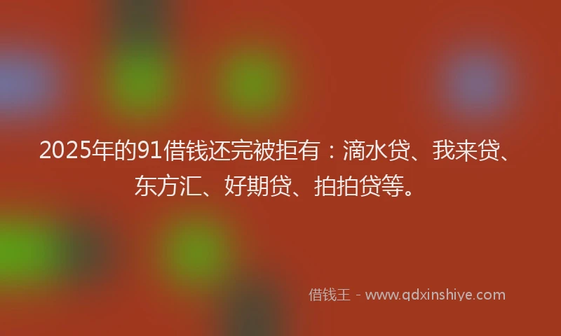 2025年的91借钱还完被拒有：滴水贷、我来贷、东方汇、好期贷、拍拍贷等。