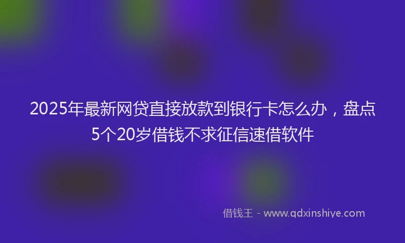 2025年最新网贷直接放款到银行卡怎么办，盘点5个20岁借钱不求征信速借软件