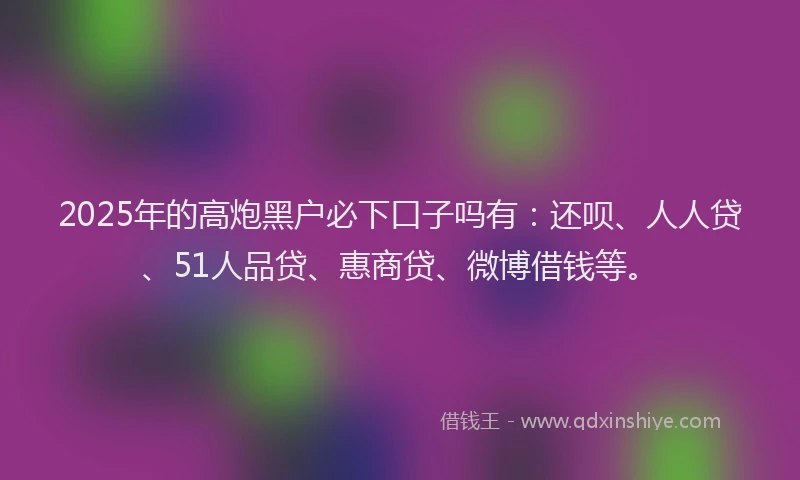 2025年的高炮黑户必下口子吗有：还呗、人人贷、51人品贷、惠商贷、微博借钱等。