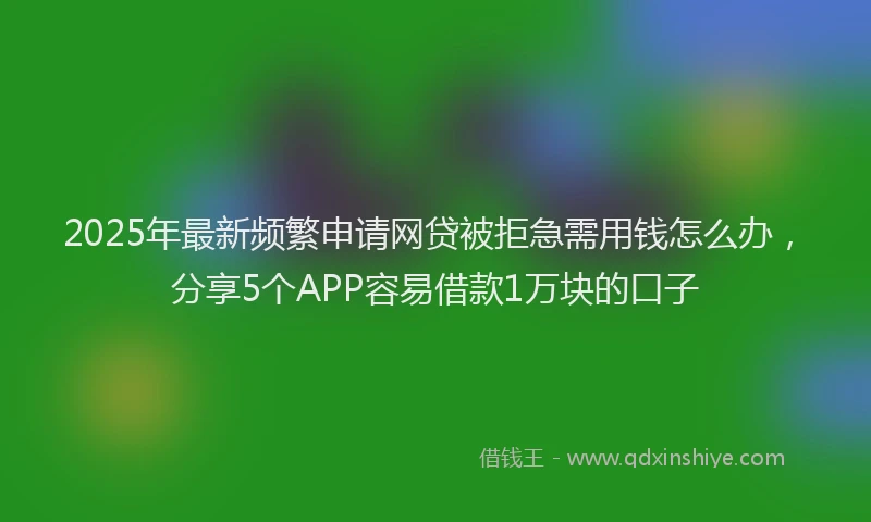 2025年最新频繁申请网贷被拒急需用钱怎么办，分享5个APP容易借款1万块的口子
