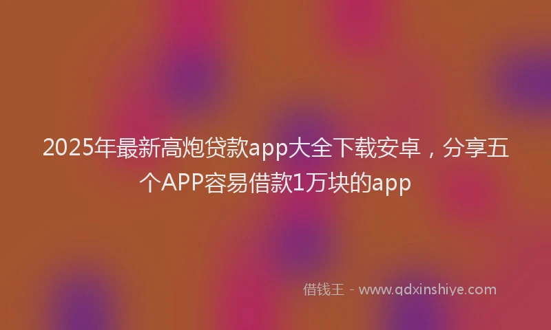2025年最新高炮贷款app大全下载安卓，分享五个APP容易借款1万块的app