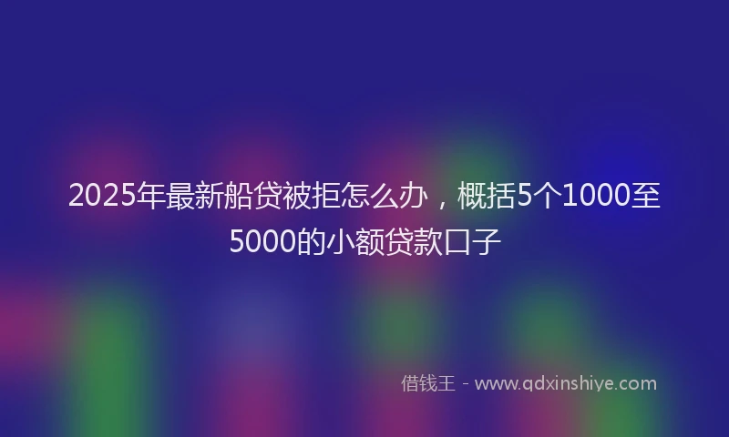 2025年最新船贷被拒怎么办，概括5个1000至5000的小额贷款口子