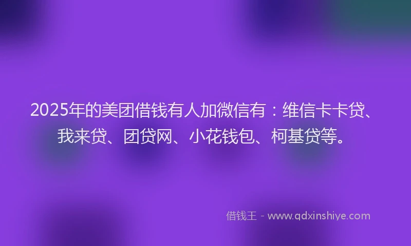 2025年的美团借钱有人加微信有：维信卡卡贷、我来贷、团贷网、小花钱包、柯基贷等。