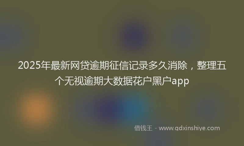 2025年最新网贷逾期征信记录多久消除，整理五个无视逾期大数据花户黑户app