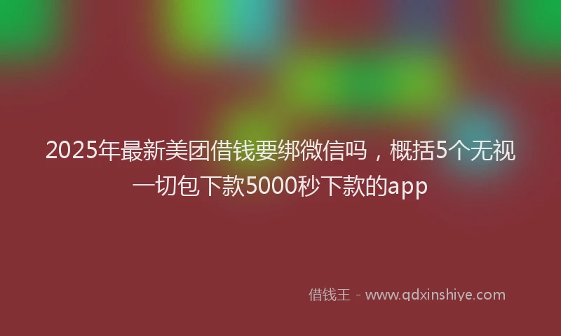 2025年最新美团借钱要绑微信吗，概括5个无视一切包下款5000秒下款的app
