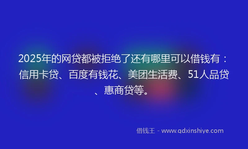 2025年的网贷都被拒绝了还有哪里可以借钱有：信用卡贷、百度有钱花、美团生活费、51人品贷、惠商贷等。