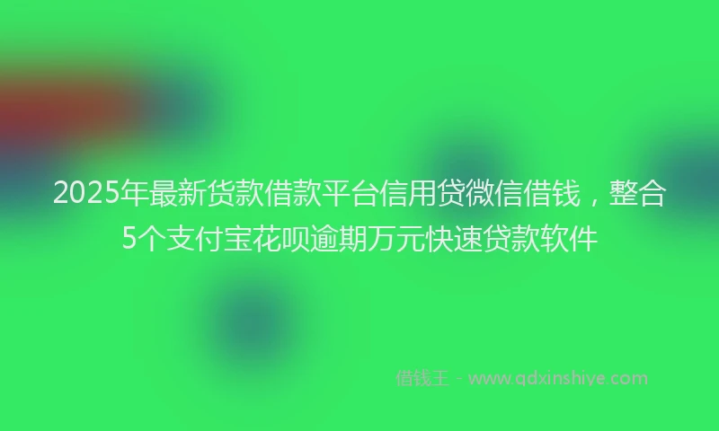 2025年最新货款借款平台信用贷微信借钱，整合5个支付宝花呗逾期万元快速贷款软件
