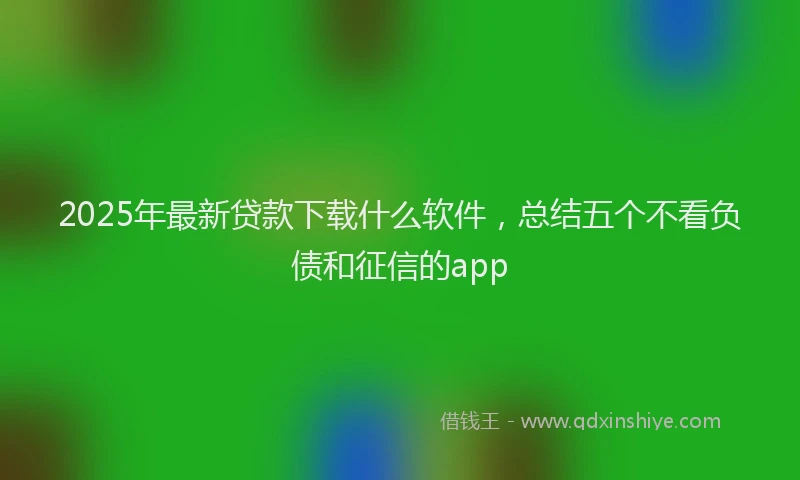 2025年最新贷款下载什么软件，总结五个不看负债和征信的app