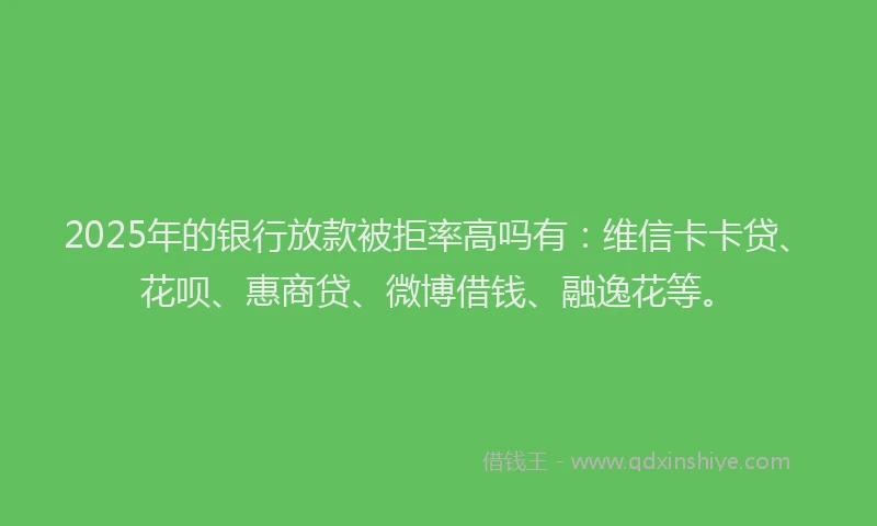 2025年的银行放款被拒率高吗有：维信卡卡贷、花呗、惠商贷、微博借钱、融逸花等。