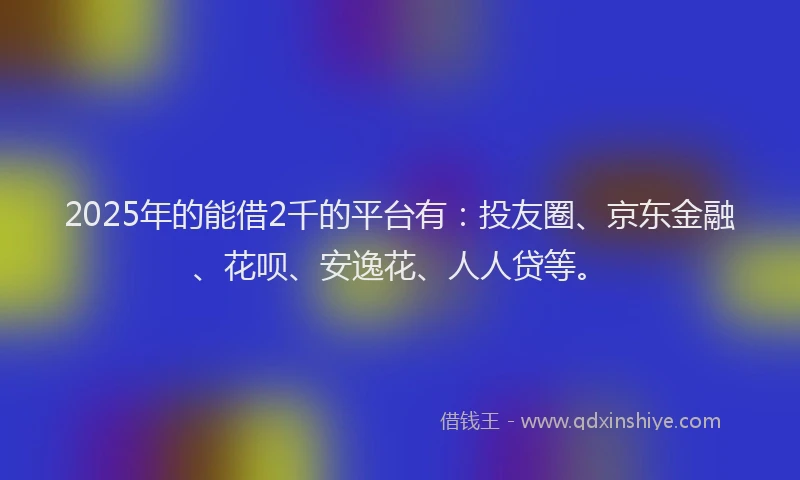 2025年的能借2千的平台有：投友圈、京东金融、花呗、安逸花、人人贷等。