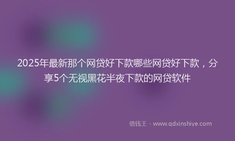 2025年最新那个网贷好下款哪些网贷好下款，分享5个无视黑花半夜下款的网贷软件