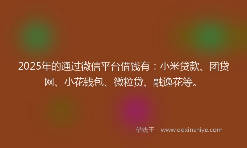 2025年的通过微信平台借钱有：小米贷款、团贷网、小花钱包、微粒贷、融逸花等。