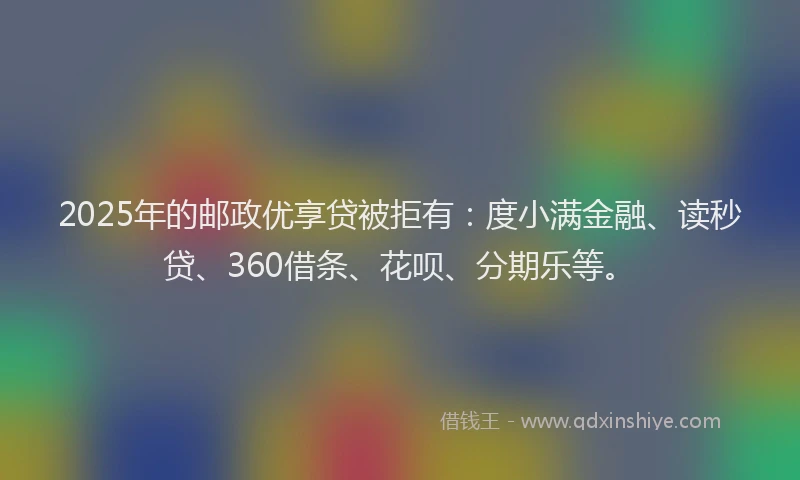 2025年的邮政优享贷被拒有：度小满金融、读秒贷、360借条、花呗、分期乐等。
