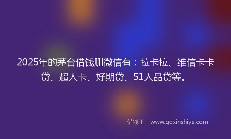 2025年的茅台借钱删微信有：拉卡拉、维信卡卡贷、超人卡、好期贷、51人品贷等。