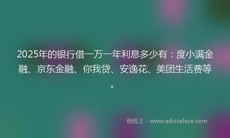 2025年的银行借一万一年利息多少有：度小满金融、京东金融、你我贷、安逸花、美团生活费等。