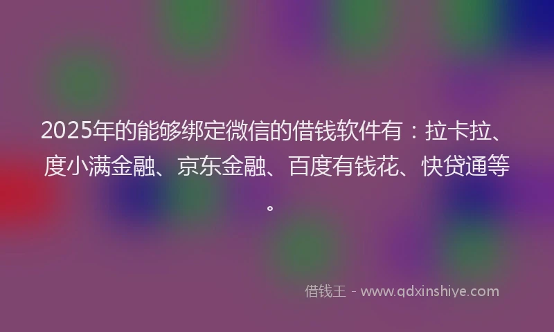 2025年的能够绑定微信的借钱软件有：拉卡拉、度小满金融、京东金融、百度有钱花、快贷通等。