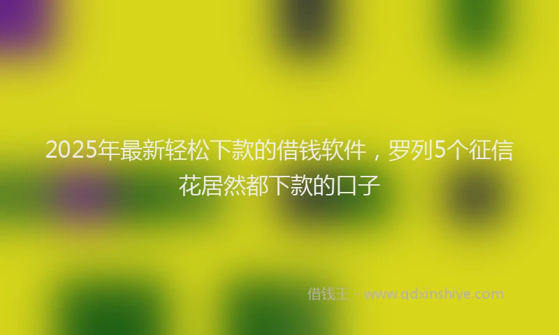 2025年最新轻松下款的借钱软件，罗列5个征信花居然都下款的口子